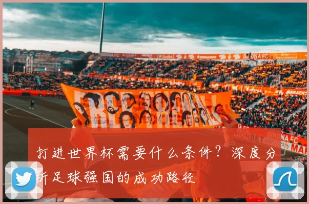 打进世界杯需要什么条件？深度分析足球强国的成功路径