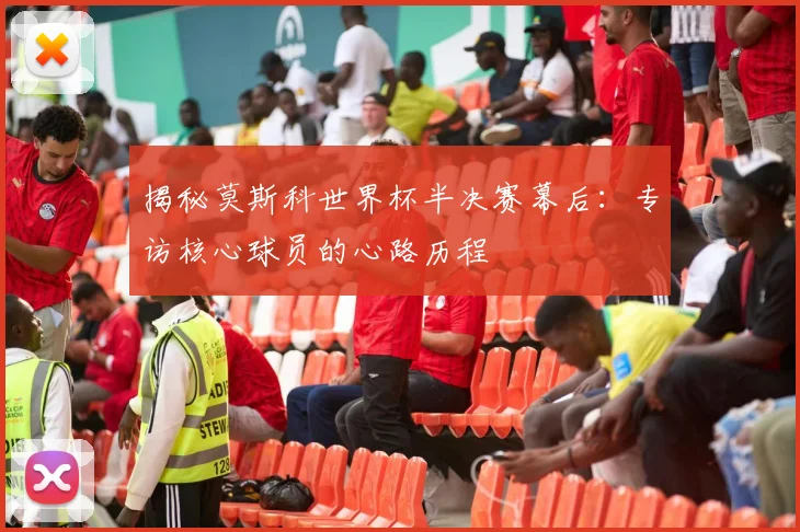 揭秘莫斯科世界杯半决赛幕后：专访核心球员的心路历程
