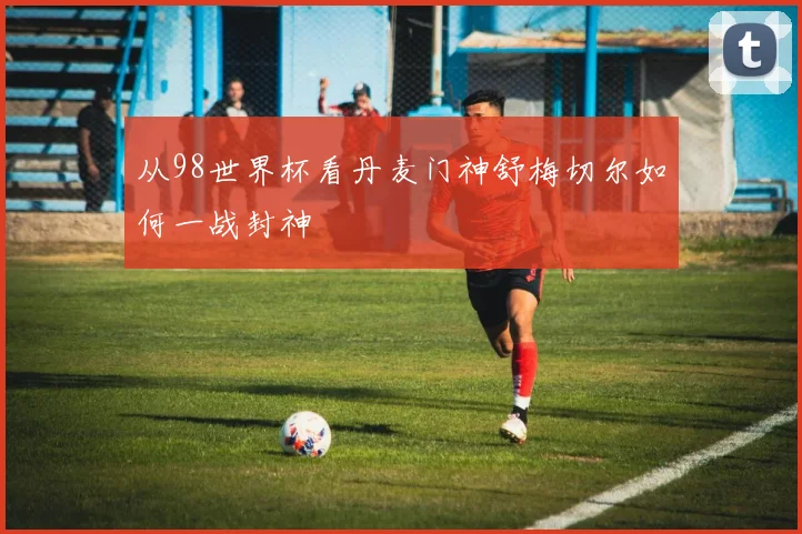 从98世界杯看丹麦门神舒梅切尔如何一战封神