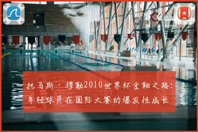 托马斯·穆勒2010世界杯金靴之路：年轻球员在国际大赛的爆发性成长