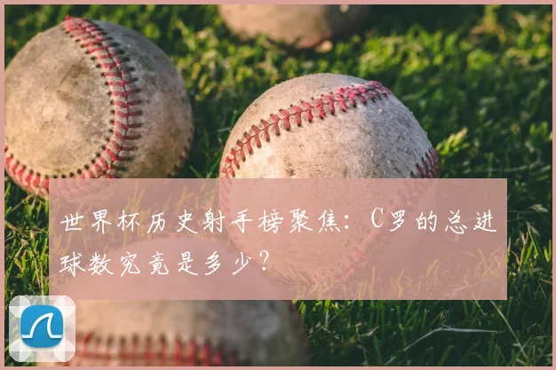 世界杯历史射手榜聚焦：C罗的总进球数究竟是多少？