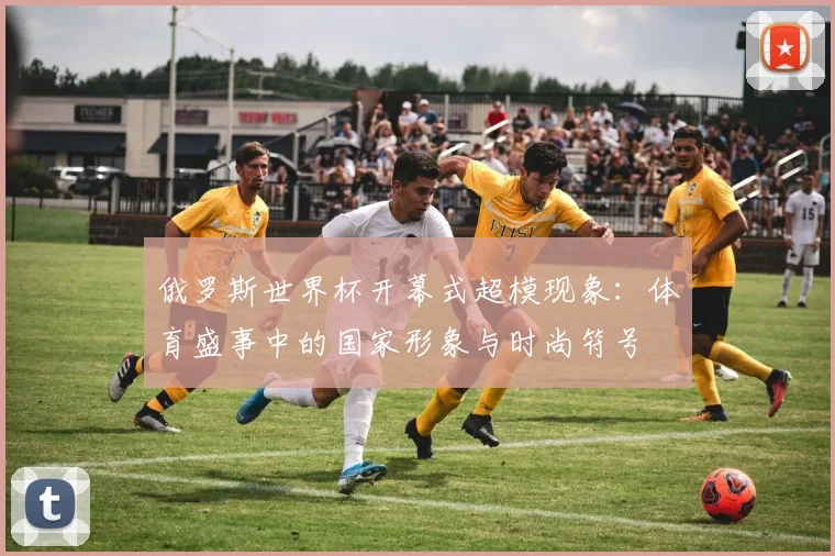 俄罗斯世界杯开幕式超模现象：体育盛事中的国家形象与时尚符号