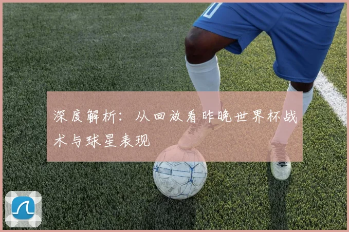 深度解析：从回放看昨晚世界杯战术与球星表现