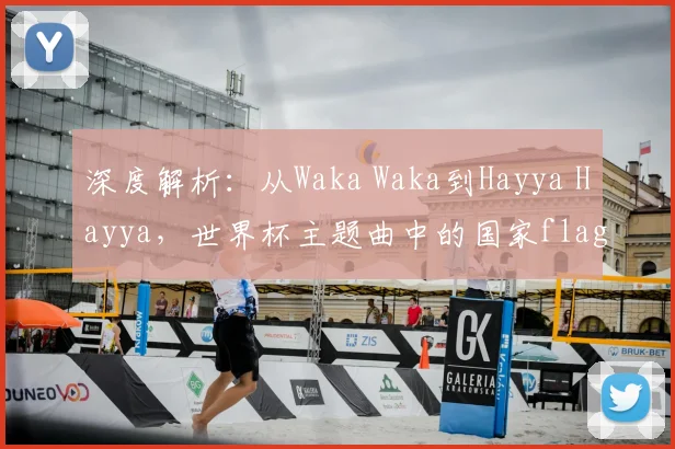 深度解析：从Waka Waka到Hayya Hayya，世界杯主题曲中的国家flag意象